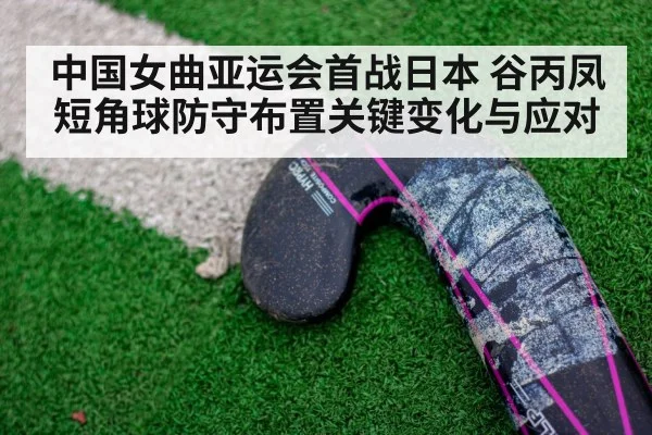 中国女曲亚运会首战日本 谷丙凤短角球防守布置关键变化与应对