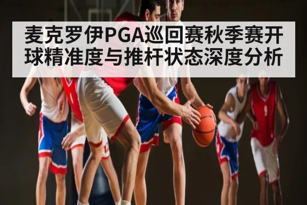 麦克罗伊PGA巡回赛秋季赛开球精准度与推杆状态深度分析