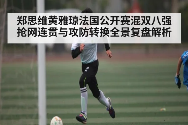 郑思维黄雅琼法国公开赛混双八强抢网连贯与攻防转换全景复盘解析